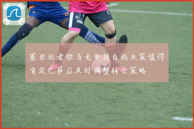 塞尔记者称马竞坚持自我决策值得肯定巴萨应及时调整转会策略