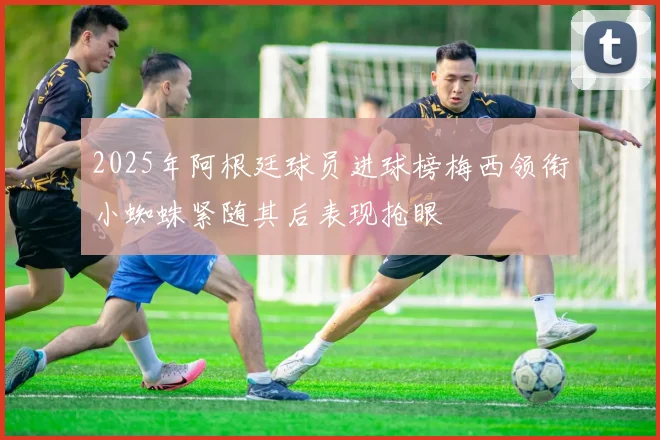 2025年阿根廷球员进球榜梅西领衔小蜘蛛紧随其后表现抢眼