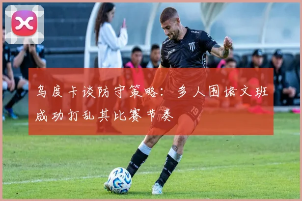 乌度卡谈防守策略：多人围堵文班成功打乱其比赛节奏