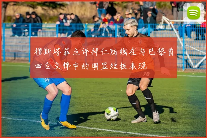 穆斯塔菲点评拜仁防线在与巴黎首回合交锋中的明显短板表现