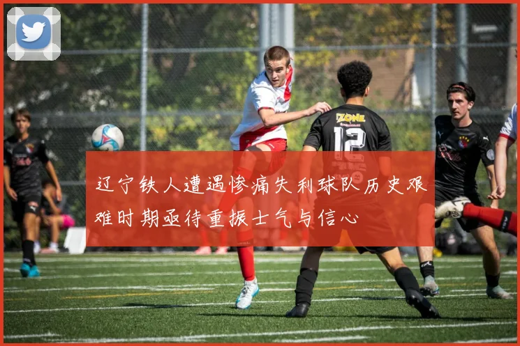 辽宁铁人遭遇惨痛失利球队历史艰难时期亟待重振士气与信心