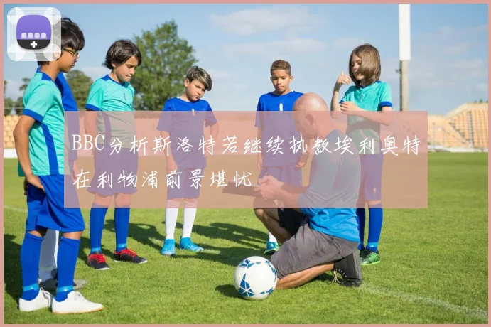 BBC分析斯洛特若继续执教埃利奥特在利物浦前景堪忧
