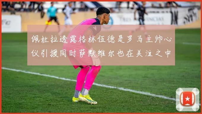 佩杜拉透露格林伍德是罗马主帅心仪引援同时萨默维尔也在关注之中