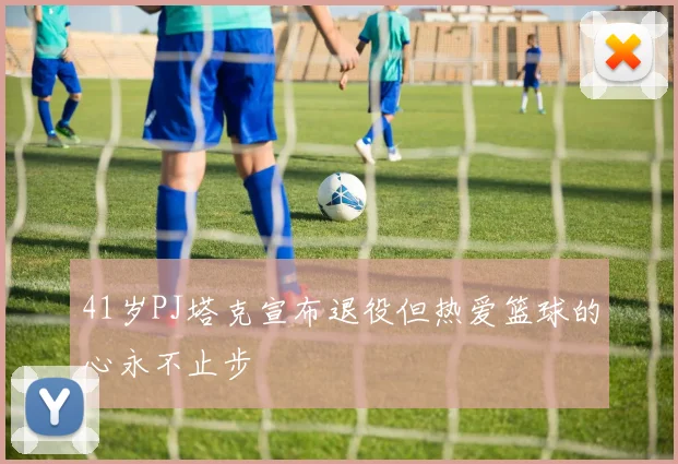 41岁PJ塔克宣布退役但热爱篮球的心永不止步