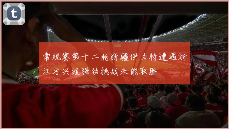 常规赛第十二轮新疆伊力特遭遇浙江方兴渡强劲挑战未能取胜