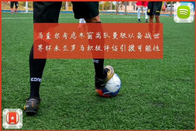 马奎尔考虑冬窗离队曼联以备战世界杯米兰罗马积极评估引援可能性